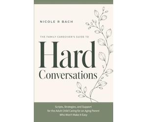 The Family Caregiver’s Guide to Hard Conversations: Scripts, Strategies, and Support for the Adult Child Caring for an Aging Parent Who Won’t Make It Easy