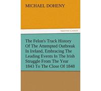 The Felon's Track History Of The Attempted Outbreak In Ireland, Embracing The Leading Events In The Irish Struggle From The Year 1843 To The Close Of 1848