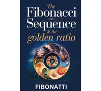 The Fibonacci Sequence & The Golden Ratio: How The Fibonacci Sequence And The Golden Ratio Create Balance And Harmony From The Natural World To The Cosmos