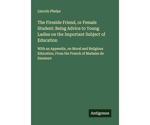 The Fireside Friend, or Female Student: Being Advice to Young Ladies on the Important Subject of Education: With an Appendix, on Moral and Religious Education, From the French of Madame de Saussure