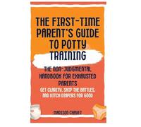 The First-Time Parent's Guide to Potty Training: The Non-Judgmental Handbook for Exhausted Parents: Get Clarity, Skip the Battles, and Ditch Diapers for Good