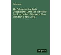 The Fishermen's Own Book, Comprising the List of Men and Vessels Lost from the Port of Gloucester, Mass. Form 1874 to April 1. 1882