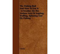 The Fishing Rod And How To Use It - A Treatise On The Various Arts Of Angling, Trolling, Spinning And Fly Fishing