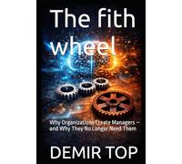 The fith wheel: Why Organizations Create Managers - and Why They No Longer Need Them