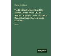 The Five Great Monarchies of the Ancient Eastern World. Or, the History, Geography, and Antiquites of Chald¿a, Assyria, Babylon, Media, and Persia: Vol. II