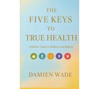 The Five Keys To True Health: A Holistic Guide To Wellness And Balance