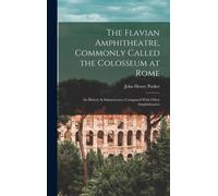 The Flavian Amphitheatre, Commonly Called The Colosseum At Rome: Its History & Substructures Compared With Other Amphitheatres