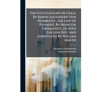 The Fluctuations Of Gold, By Baron Alexander Von Humboldt...the Law Of Payment, By Francois Grimaudet...tr. Into English, Rev. And Annotated By William Maude