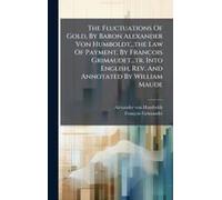 The Fluctuations Of Gold, By Baron Alexander Von Humboldt...The Law Of Payment, By Francois Grimaudet...Tr. Into English, Rev. And Annotated By William Maude