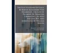 The Fluctuations Of Gold, By Baron Alexander Von Humboldt...The Law Of Payment, By Francois Grimaudet...Tr. Into English, Rev. And Annotated By William Maude