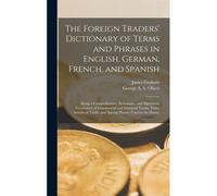 The Foreign Traders' Dictionary Of Terms And Phrases In English, German, French, And Spanish: Being A Comprehensive, Systematic, And Alphabetic Vocabu