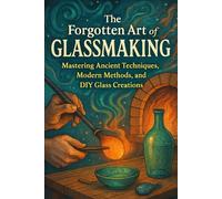 The Forgotten Art of Glassmaking: Mastering Ancient Techniques, Modern Methods, and DIY Glass Creations