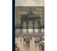 The Foundations Of Germany; A Documentary Account Revealing The Causes Of Her Strength, Wealth And E