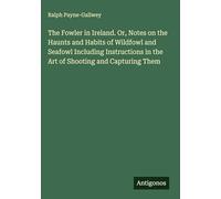 The Fowler in Ireland. Or, Notes on the Haunts and Habits of Wildfowl and Seafowl Including Instructions in the Art of Shooting and Capturing Them