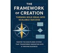 The Framework of Creation Turning Bold Ideas Into Scalable Success: Master the disciplined system that transforms innovation into a thriving business