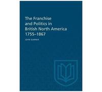 The Franchise And Politics In British North America 1755-1867