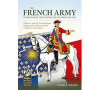 The French Army in the War of the Austrian Succession 1740-1748 Volume 1: General Command and Organisation, Maison du Roi, Uniforms, and Colours