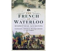 The French at Waterloo - Eyewitness Accounts: Napoleon, Imperial Headquarters and I Corps