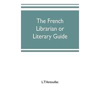 The French Librarian Or Literary Guide, Pointing Out The Best Works Of The Principal Writers Of France, In Every Branch Of Literature; With Criticisms, Personal Anecdotes, And Bibliographical Notices;