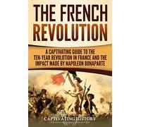 The French Revolution: A Captivating Guide to the Ten-Year Revolution in France and the Impact Made by Napoleon Bonaparte