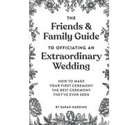 The Friends & Family Guide To Officiating An Extraordinary Wedding: How To Make Your First Ceremony The Best Ceremony They've Ever Seen