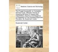 The Frugal Housewife, Or, Complete Woman Cook. Wherein The Art Of Dressing All Sorts Of Viands With Cleanliness, Decency And Elegance, Is Explained In Five Hundred Approved Receipts. By Susannah Carte