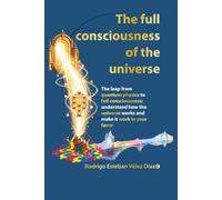 The full consciousness of the universe: The leap from quantum physics to full consciousness; undestand how the universe works and make it work in your favor