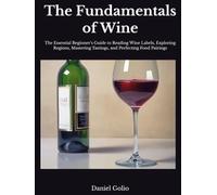 The Fundamentals of Wine: The Essential Beginner’s Guide to Reading Wine Labels, Exploring Regions, Mastering Tastings, and Perfecting Food Pairings