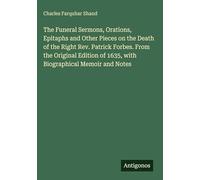The Funeral Sermons, Orations, Epitaphs and Other Pieces on the Death of the Right Rev. Patrick Forbes. From the Original Edition of 1635, with Biographical Memoir and Notes