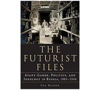 The Futurist Files: Avant-Garde, Politics, And Ideology In Russia, 1905-1930