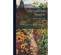 The Garden Primer: A Practical Handbook On The Elements Of Gardening For Beginners
