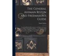 The General Ahiman Rezon And Freemason's Guide: Containing Monitorial Instructions In The Degrees Of Entered Apprentice, Fellow-Craft And Master Mason