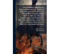 The General Orders of Field Marshal the Duke of Wellington, in Portugal, Spain and France, From 1809 to 1814; in the Low Countries and France in 1815; ... From 1816 to 1818, etc. (Second Edition.)