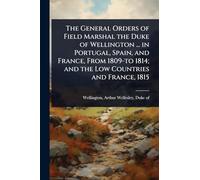 The General Orders of Field Marshal the Duke of Wellington ... in Portugal, Spain, and France, From 1809-to 1814; and the Low Countries and France, 1815