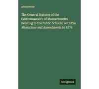The General Statutes of the Commonwealth of Massachusetts Relating to the Public Schools, with the Alterations and Amendments to 1876