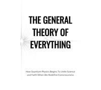 The General Theory of Everything: A Not Entirely Scientific Union of Religion, Faith, Theology, Science, Quantum Mechanics, the Law of Attraction, and the Meaning of Life