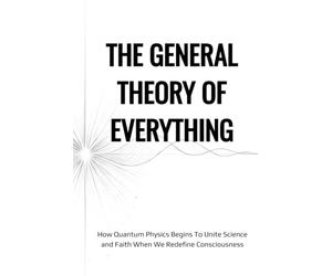 The General Theory of Everything: How Quantum Physics Begins To Unite Science And Faith When We Redefine Consciousness
