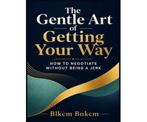 The Gentle Art of Getting Your Way: How to Negotiate Without Being a Jerk