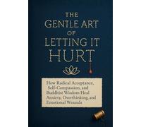 The Gentle Art of Letting It Hurt: How Radical Acceptance, Self-Compassion, and Buddhist Wisdom Heal Anxiety, Overthinking, and Emotional Wounds