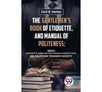 The Gentlemen?S Book Of Etiquette, And Manual Of Politeness; Being A Complete Guide For A Gentleman?S Conduct In All His Relations Towards Society