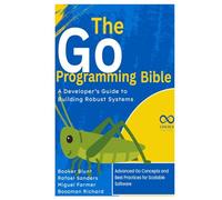 The Go Programming Bible, A Developer’s Guide to Building Robust Systems: Advanced Go Concepts and Best Practices for Scalable Software