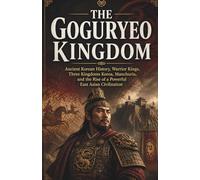 The Goguryeo Kingdom: Ancient Korean History, Warrior Kings, Three Kingdoms Korea, Manchuria, and the Rise of a Powerful East Asian Civilization
