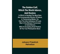 The Golden Calf, Which The World Adores, And Desires; In Which Is Handled The Most Rare And Incomparable Wonder Of Nature, In Transmuting Metals; Viz. How The Intire Substance Of Lead, Was In One Mome