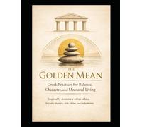 The Golden Mean Greek Practices for Balance, Character, and Measured Living: Inspired by Aristotle’s virtue ethics, Socratic inquiry, civic virtue, and eudaimonia