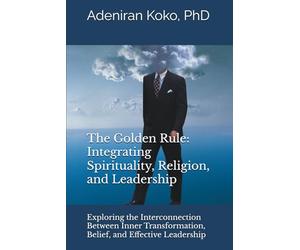 The Golden Rule: Integrating Spirituality, Religion, and Leadership: Exploring the Interconnection Between Inner Transformation, Belief, and Effective Leadership