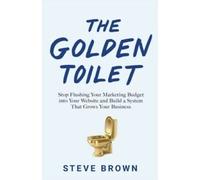 The Golden Toilet : Stop Flushing Your Marketing Budget into Your Website and