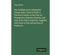 The Goldfish and its Systematic Culture with a View to Profit. A Practical Treatise on the Fish, its Propagation, Enemies, Diseases, and Care of the ... with Hints on the Construction of Ponds, etc.