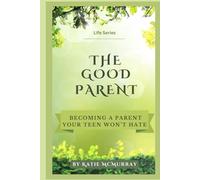 The Good Parent: Becoming a Parent Your Teen Won’t Hate