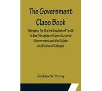The Government Class Book; Designed For The Instruction Of Youth In The Principles Of Constitutional Government And The Rights And Duties Of Citizens.
