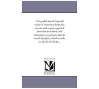 The Graded School. A Graded Course Of Instruction For Public Schools: With Copious Practical Directions To Teachers, And Observations On Primary Schoo